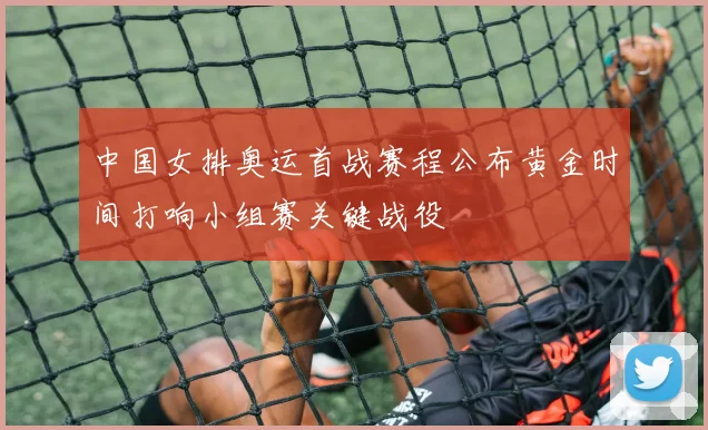 中国女排奥运首战赛程公布黄金时间打响小组赛关键战役