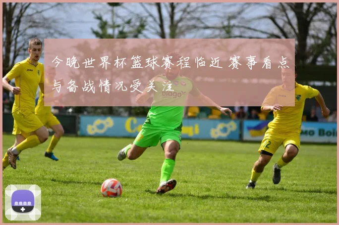 今晚世界杯篮球赛程临近 赛事看点与备战情况受关注