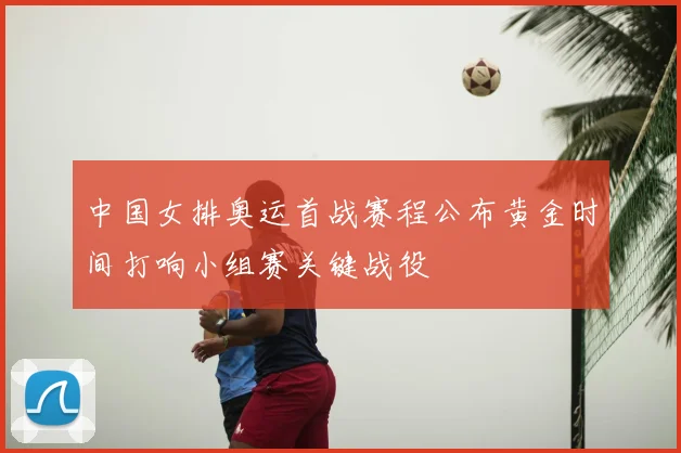 中国女排奥运首战赛程公布黄金时间打响小组赛关键战役