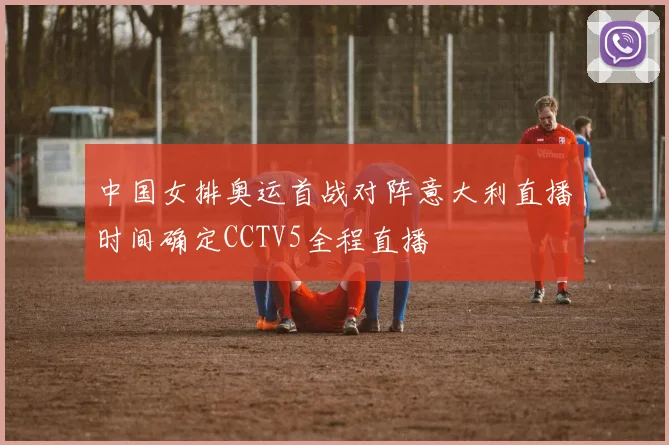 中国女排奥运首战对阵意大利直播时间确定CCTV5全程直播