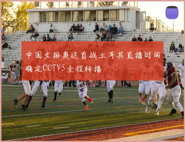 中国女排奥运首战土耳其直播时间确定CCTV5全程转播