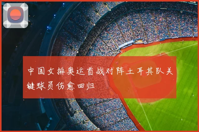 中国女排奥运首战对阵土耳其队关键球员伤愈回归