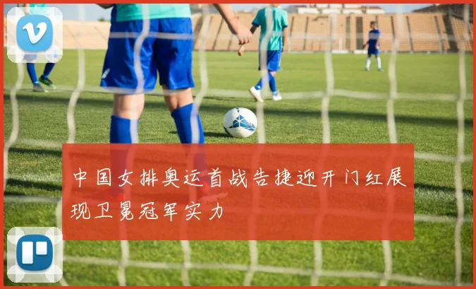 中国女排奥运首战告捷迎开门红展现卫冕冠军实力