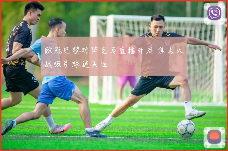欧冠巴黎对阵皇马直播开启 焦点大战吸引球迷关注