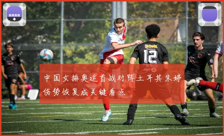 中国女排奥运首战对阵土耳其朱婷伤势恢复成关键看点