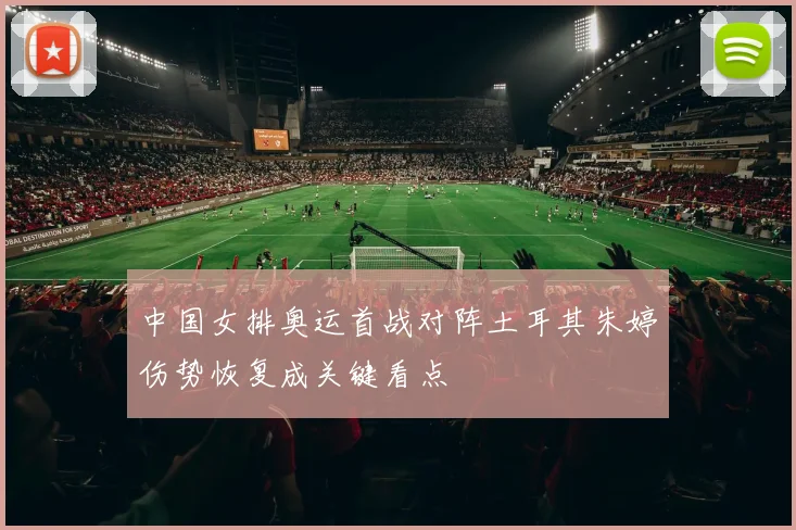 中国女排奥运首战对阵土耳其朱婷伤势恢复成关键看点