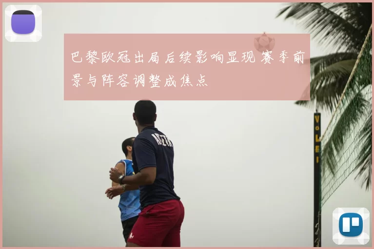 巴黎欧冠出局后续影响显现 赛季前景与阵容调整成焦点