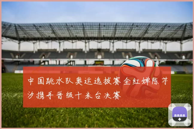 中国跳水队奥运选拔赛全红婵陈芋汐携手晋级十米台决赛