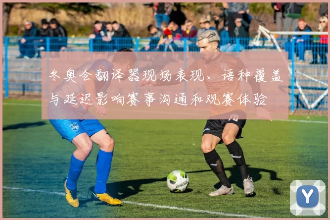 冬奥会翻译器现场表现、语种覆盖与延迟影响赛事沟通和观赛体验