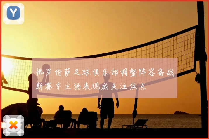 佛罗伦萨足球俱乐部调整阵容备战新赛季主场表现成关注焦点