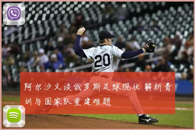 阿尔沙文谈俄罗斯足球现状 解析青训与国家队重建难题