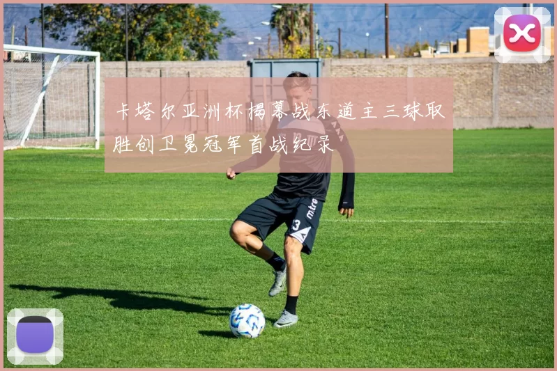卡塔尔亚洲杯揭幕战东道主三球取胜创卫冕冠军首战纪录