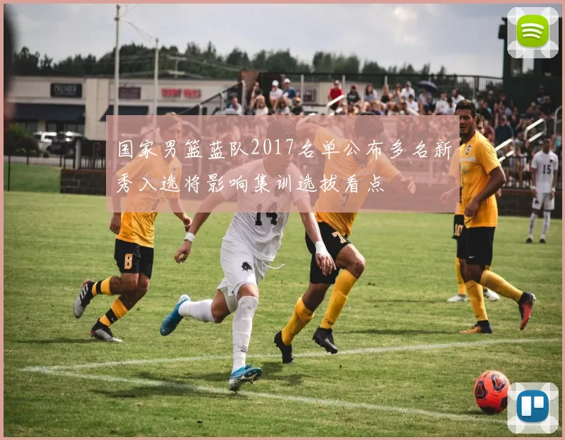 国家男篮蓝队2017名单公布多名新秀入选将影响集训选拔看点