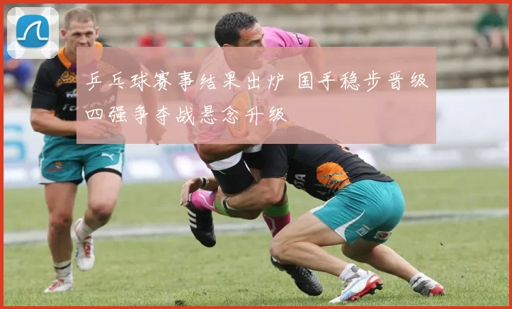 乒乓球赛事结果出炉 国手稳步晋级四强争夺战悬念升级