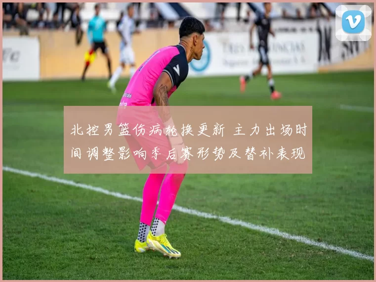 北控男篮伤病轮换更新 主力出场时间调整影响季后赛形势及替补表现评估