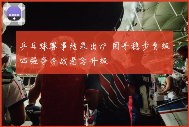 乒乓球赛事结果出炉 国手稳步晋级四强争夺战悬念升级