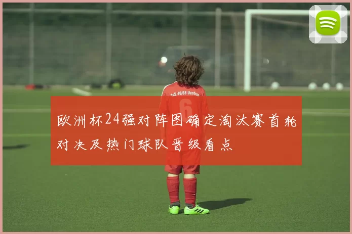欧洲杯24强对阵图确定淘汰赛首轮对决及热门球队晋级看点