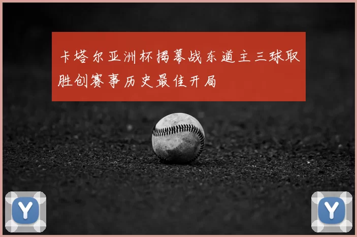 卡塔尔亚洲杯揭幕战东道主三球取胜创赛事历史最佳开局