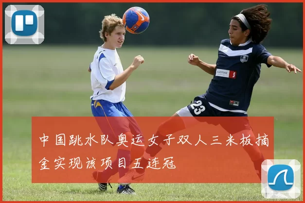 中国跳水队奥运女子双人三米板摘金实现该项目五连冠