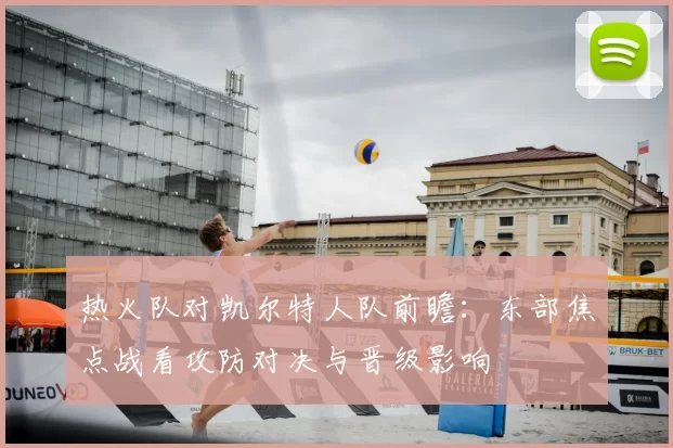 热火队对凯尔特人队前瞻：东部焦点战看攻防对决与晋级影响