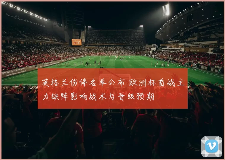 英格兰伤停名单公布 欧洲杯首战主力缺阵影响战术与晋级预期