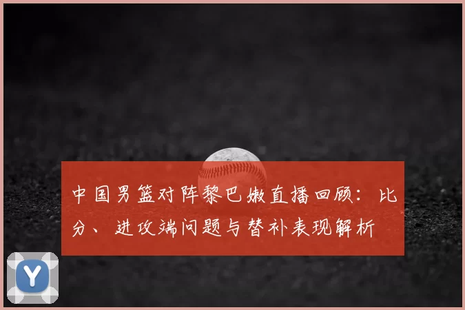 中国男篮对阵黎巴嫩直播回顾：比分、进攻端问题与替补表现解析