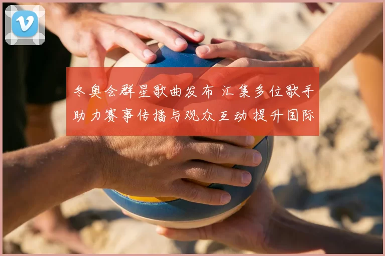 冬奥会群星歌曲发布 汇集多位歌手助力赛事传播与观众互动 提升国际关注度