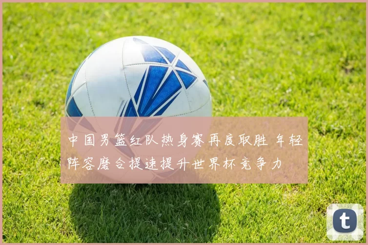中国男篮红队热身赛再度取胜 年轻阵容磨合提速提升世界杯竞争力