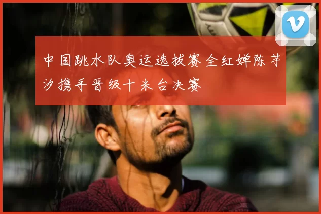 中国跳水队奥运选拔赛全红婵陈芋汐携手晋级十米台决赛