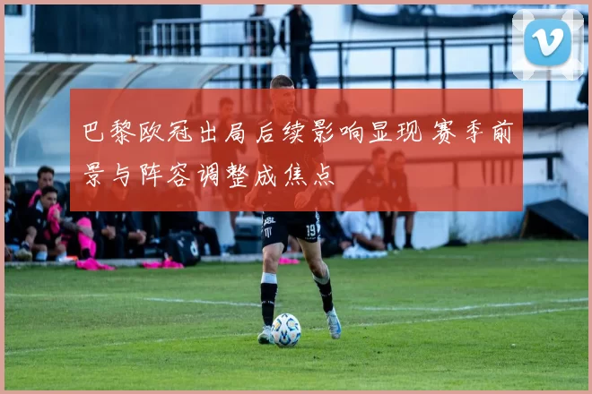 巴黎欧冠出局后续影响显现 赛季前景与阵容调整成焦点