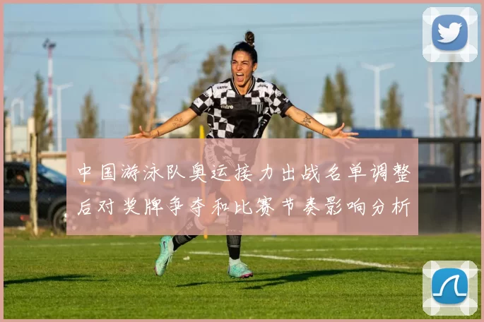 中国游泳队奥运接力出战名单调整后对奖牌争夺和比赛节奏影响分析看点