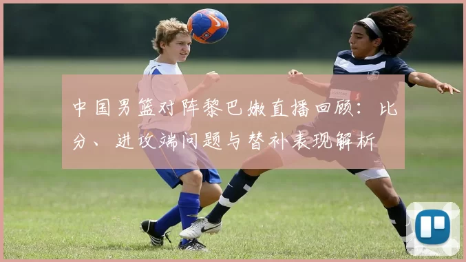 中国男篮对阵黎巴嫩直播回顾：比分、进攻端问题与替补表现解析