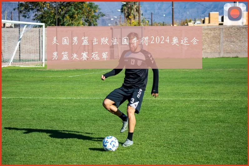 美国男篮击败法国夺得2024奥运会男篮决赛冠军