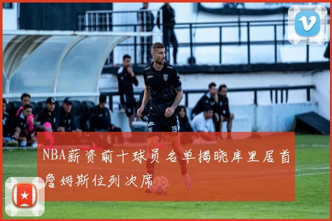 NBA薪资前十球员名单揭晓库里居首詹姆斯位列次席