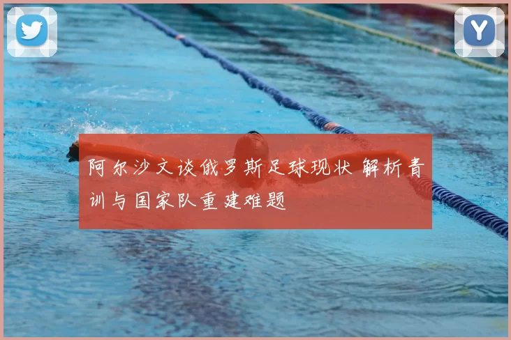 阿尔沙文谈俄罗斯足球现状 解析青训与国家队重建难题