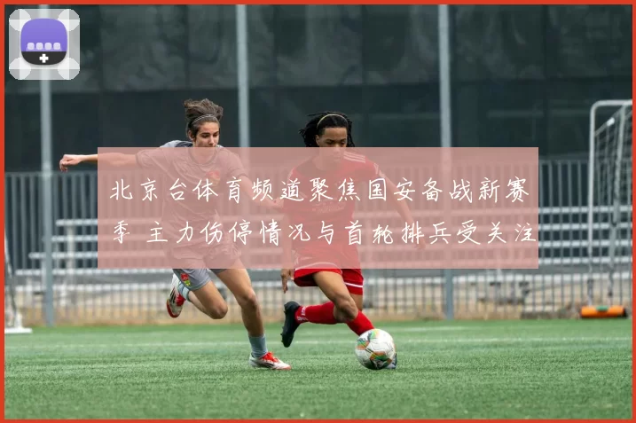 北京台体育频道聚焦国安备战新赛季 主力伤停情况与首轮排兵受关注