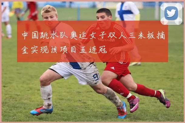 中国跳水队奥运女子双人三米板摘金实现该项目五连冠