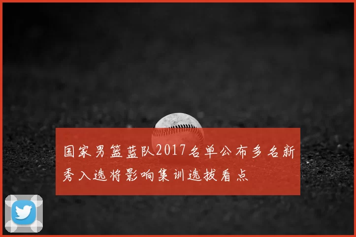 国家男篮蓝队2017名单公布多名新秀入选将影响集训选拔看点