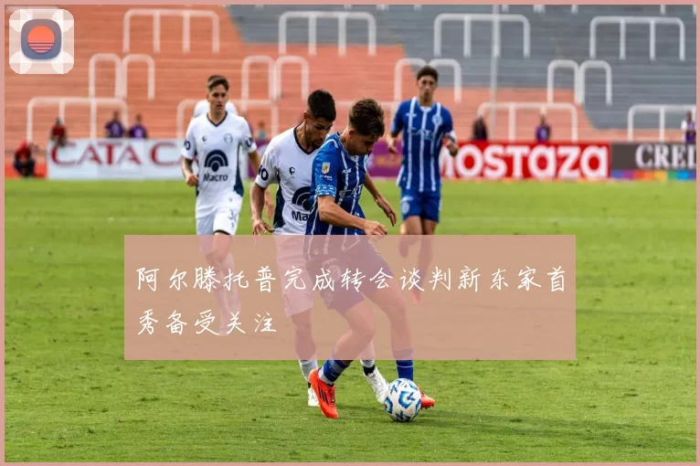 阿尔滕托普完成转会谈判新东家首秀备受关注
