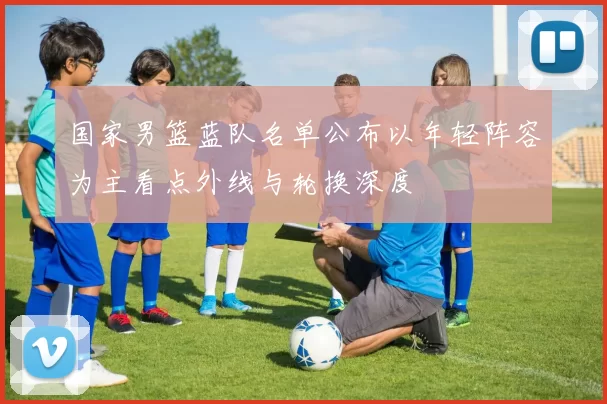 国家男篮蓝队名单公布以年轻阵容为主看点外线与轮换深度