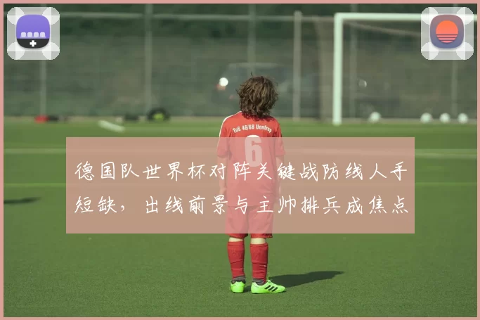 德国队世界杯对阵关键战防线人手短缺，出线前景与主帅排兵成焦点