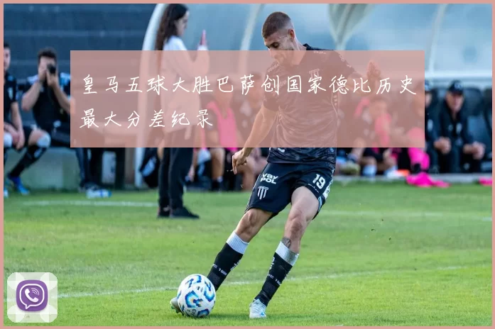 皇马五球大胜巴萨创国家德比历史最大分差纪录