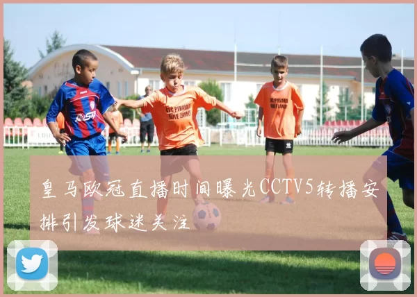 皇马欧冠直播时间曝光CCTV5转播安排引发球迷关注